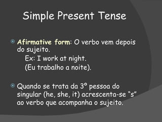 Simple Present Tense Afirmative form : O verbo vem depois do sujeito. Ex: I work at night. (Eu trabalho a noite). Quando se trata da 3º pessoa do singular (he, she, it) acrescenta-se “s” ao verbo que acompanha o sujeito. 