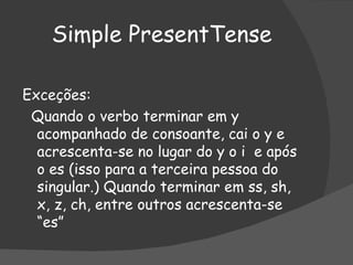 Simple PresentTense Exceções:  Quando o verbo terminar em y acompanhado de consoante, cai o y e acrescenta-se no lugar do y o i  e após o es (isso para a terceira pessoa do singular.) Quando terminar em ss, sh, x, z, ch, entre outros acrescenta-se “es” 