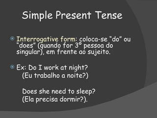 Simple Present Tense Interrogative form : coloca-se “do” ou “does” (quando for 3º pessoa do singular), em frente ao sujeito. Ex: Do I work at night? (Eu trabalho a noite?) Does she need to sleep? (Ela precisa dormir?). 