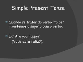 Simple Present Tense Quando se tratar do verbo “to be” invertemos o sujeito com o verbo. Ex: Are you happy? (Você está feliz?). 