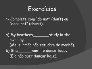 Exercícios 1-  Complete com “do not” (don’t) ou “does not” (does’t): a) My brothers   study in the morning. (Meus irmão não estudam de manhã). b) She   want to dance today. (Ela não quer dançar hoje). 