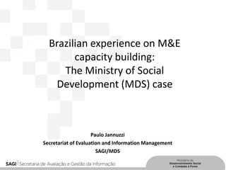 Brazilian experience on M&E capacity building: The Ministry of Social Development (MDS) case 
Paulo Jannuzzi 
Secretariat of Evaluation and Information Management 
SAGI/MDS 
 