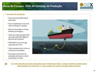Bacia de Campos: OGX-26 Conceito de Produção

  Conceito de produção
   Poço horizontal (OGX-26) já
   perfurado

   Poço completado e árvore de
   natal molhada já instalada

   Bóias de ancoragem e linhas                                   OSX - 1
   flexíveis já entregues

   Teste de Longa Duração (TLD)
   aprovado pela ANP (Agência
   Nacional de Petróleo)

   FPSO (OSX-1) com entrega
   esperada para 3T11

   Todos equipamentos críticos e
   serviços já contratados

   Dois poços horizontais de
   produção adicionais a serem
   conectados em 2012


      TLD TERÁ ÁRVORE DE NATAL MOLHADA (WET CHRISTMAS TREE) E LINHAS FLEXÍVEIS CONECTADOS
             DIRETAMENTE AO FPSO OSX-1 E UMA VAZÃO DE ÓLEO DE 20.000 BARRIS POR DIA

                                                                                            15
 