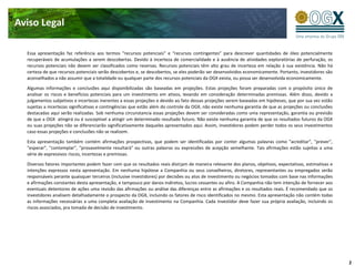 Aviso Legal

  Essa apresentação faz referência aos termos “recursos potenciais” e “recursos contingentes” para descrever quantidades de óleo potencialmente
  recuperáveis de acumulações a serem descobertas. Devido à incerteza de comercialidade e à ausência de atividades exploratórias de perfuração, os
  recursos potenciais não devem ser classificados como reservas. Recursos potenciais têm alto grau de incerteza em relação à sua existência. Não há
  certeza de que recursos potenciais serão descobertos e, se descobertos, se eles poderão ser desenvolvidos economicamente. Portanto, investidores são
  aconselhados a não assumir que a totalidade ou qualquer parte dos recursos potenciais da OGX exista, ou possa ser desenvolvida economicamente.

  Algumas informações e conclusões aqui disponibilizadas são baseadas em projeções. Estas projeções foram preparadas com o propósito único de
  analisar os riscos e benefícios potenciais para um investimento em ativos, levando em consideração determinadas premissas. Além disso, devido a
  julgamentos subjetivos e incertezas inerentes a essas projeções e devido ao fato dessas projeções serem baseadas em hipóteses, que por sua vez estão
  sujeitas a incertezas significativas e contingências que estão além do controle da OGX, não existe nenhuma garantia de que as projeções ou conclusões
  destacadas aqui serão realizadas. Sob nenhuma circunstancia essas projeções devem ser consideradas como uma representação, garantia ou previsão
  de que a OGX atingirá ou é susceptível a atingir um determinado resultado futuro. Não existe nenhuma garantia de que os resultados futuros da OGX
  ou suas projeções não se diferenciarão significativamente daqueles apresentados aqui. Assim, investidores podem perder todos os seus investimentos
  caso essas projeções e conclusões não se realizem.

  Esta apresentação também contém afirmações prospectivas, que podem ser identificadas por conter algumas palavras como "acreditar", "prever",
  "esperar", "contemplar", "provavelmente resultará" ou outras palavras ou expressões de acepção semelhante. Tais afirmações estão sujeitas a uma
  série de expressivos riscos, incertezas e premissas.

  Diversos fatores importantes podem fazer com que os resultados reais divirjam de maneira relevante dos planos, objetivos, expectativas, estimativas e
  intenções expressos nesta apresentação. Em nenhuma hipótese a Companhia ou seus conselheiros, diretores, representantes ou empregados serão
  responsáveis perante quaisquer terceiros (inclusive investidores) por decisões ou atos de investimento ou negócios tomados com base nas informações
  e afirmações constantes desta apresentação, e tampouco por danos indiretos, lucros cessantes ou afins. A Companhia não tem intenção de fornecer aos
  eventuais detentores de ações uma revisão das afirmações ou análise das diferenças entre as afirmações e os resultados reais. É recomendado que os
  investidores analisem detalhadamente o prospecto da OGX, incluindo os fatores de risco identificados no mesmo. Esta apresentação não contém todas
  as informações necessárias a uma completa avaliação de investimento na Companhia. Cada investidor deve fazer sua própria avaliação, incluindo os
  riscos associados, pra tomada de decisão de investimento.




                                                                                                                                                          2
 