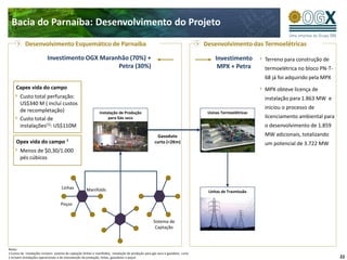 Bacia do Parnaíba: Desenvolvimento do Projeto
           Desenvolvimento Esquemático de Parnaíba                                                                                 Desenvolvimento das Termoelétricas

                           Investimento OGX Maranhão (70%) +                                                                            Investimento        Terreno para construção de
                                                 Petra (30%)                                                                             MPX + Petra        termoelétrica no bloco PN-T-
                                                                                                                                                            68 já foi adquirido pela MPX
     Capex vida do campo                                                                                                                                    MPX obteve licença de
        Custo total perfuração:                                                                                                                             instalação para 1.863 MW e
        US$340 M ( inclui custos
                                                                                                                                                            iniciou o processo de
        de recompletação)                                       Instalação de Produção                                              Usinas Termoelétricas
        Custo total de                                               para Gás seco                                                                          licenciamento ambiental para
        instalações(1): US$110M                                                                                                                             o desenvolvimento de 1.859
                                                                                                        Gasoduto                                            MW adicionais, totalizando
     Opex vida do campo ²                                                                              curto (<2Km)                                         um potencial de 3.722 MW
        Menos de $0,30/1.000
        pés cúbicos




                                     Linhas            Manifolds                                                                    Linhas de Trasmissão

                                     Poços


                                                                                                       Sistema de
                                                                                                        Captação



Notas:
1 Custos de instalações incluem: sistema de captação (linhas e manifolds), instalação de produção para gás seco e gasoduto curto
2 Incluem instalações operacionais e de manutenção da produção, linhas, gasodutos e poços                                                                                                  22
 