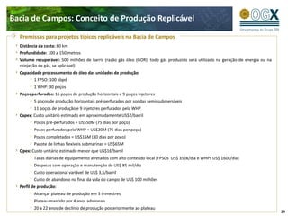 Bacia de Campos: Conceito de Produção Replicável

  Premissas para projetos típicos replicáveis na Bacia de Campos
  Distância da costa: 80 km
  Profundidade: 100 a 150 metros
  Volume recuperável: 500 milhões de barris (razão gás óleo (GOR): todo gás produzido será utilizado na geração de energia ou na
  reinjeção de gás, se aplicável)
  Capacidade processamento de óleo das unidades de produção:
         1 FPSO: 100 kbpd
         1 WHP: 30 poços
  Poços perfurados: 16 poços de produção horizontais e 9 poços injetores
         5 poços de produção horizontais pré-perfurados por sondas semissubmersíveis
         11 poços de produção e 9 injetores perfurados pela WHP
  Capex: Custo unitário estimado em aproximadamente US$2/barril
         Poços pré-perfurados = US$50M (75 dias por poço)
         Poços perfurados pela WHP = US$20M (75 dias por poço)
         Poços completados = US$15M (30 dias por poço)
         Pacote de linhas flexíveis submarinas = US$65M
  Opex: Custo unitário estimado menor que US$16/barril
         Taxas diárias de equipamento afretados com alto conteúdo local (FPSOs US$ 350k/dia e WHPs US$ 160k/dia)
         Despesas com operação e manutenção de US$ 85 mil/dia
         Custo operacional variável de US$ 3,5/barril
         Custo de abandono no final da vida do campo de US$ 100 milhões
  Perfil de produção:
         Alcançar plateau de produção em 3 trimestres
         Plateau mantido por 4 anos adicionais
         20 a 22 anos de declínio de produção posteriormente ao plateau
                                                                                                                                   29
 