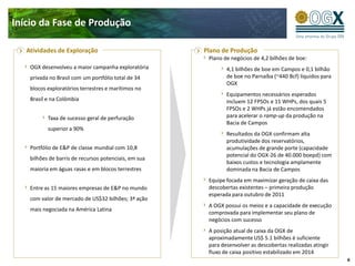 Início da Fase de Produção

   Atividades de Exploração                            Plano de Produção
                                                        Plano de negócios de 4,2 bilhões de boe:
    OGX desenvolveu a maior campanha exploratória              4,1 bilhões de boe em Campos e 0,1 bilhão
    privada no Brasil com um portfólio total de 34             de boe no Parnaíba (~440 Bcf) líquidos para
                                                               OGX
    blocos exploratórios terrestres e marítimos no
                                                               Equipamentos necessários esperados
    Brasil e na Colômbia                                       incluem 12 FPSOs e 11 WHPs, dos quais 5
                                                               FPSOs e 2 WHPs já estão encomendados
           Taxa de sucesso geral de perfuração                 para acelerar o ramp-up da produção na
                                                               Bacia de Campos
           superior a 90%
                                                               Resultados da OGX confirmam alta
                                                               produtividade dos reservatórios,
    Portfólio de E&P de classe mundial com 10,8                acumulações de grande porte (capacidade
                                                               potencial do OGX-26 de 40.000 boepd) com
    bilhões de barris de recursos potenciais, em sua
                                                               baixos custos e tecnologia amplamente
    maioria em águas rasas e em blocos terrestres              dominada na Bacia de Campos
                                                        Equipe focada em maximizar geração de caixa das
    Entre as 15 maiores empresas de E&P no mundo        descobertas existentes – primeira produção
                                                        esperada para outubro de 2011
    com valor de mercado de US$32 bilhões; 3ª ação
                                                        A OGX possui os meios e a capacidade de execução
    mais negociada na América Latina
                                                        comprovada para implementar seu plano de
                                                        negócios com sucesso
                                                        A posição atual de caixa da OGX de
                                                        aproximadamente US$ 5.1 bilhões é suficiente
                                                        para desenvolver as descobertas realizadas atingir
                                                        fluxo de caixa positivo estabilizado em 2014
                                                                                                             6
 