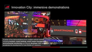 Innovation City: immersive demonstrations
A series of live demonstrations from multiple vertical markets
including trackers, smart parking, smart waste management,
environmental monitoring and several developer kits designed to
accelerate the development of new Mobile IoT solutions
 