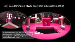 5G dominated MWC this year: Industrial Robotics
5G dominated MWC this year. Some 25 mobile
operators confirmed 5G lab testing, of which 12
have progressed to field testing and four have
announced major 5G trials.
 