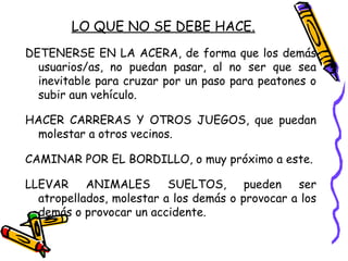 LO QUE NO SE DEBE HACE.
DETENERSE EN LA ACERA, de forma que los demás
usuarios/as, no puedan pasar, al no ser que sea
inevitable para cruzar por un paso para peatones o
subir aun vehículo.
HACER CARRERAS Y OTROS JUEGOS, que puedan
molestar a otros vecinos.
CAMINAR POR EL BORDILLO, o muy próximo a este.
LLEVAR ANIMALES SUELTOS, pueden ser
atropellados, molestar a los demás o provocar a los
demás o provocar un accidente.
 