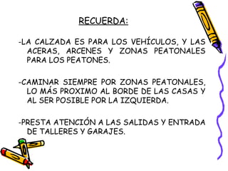 RECUERDA:
-LA CALZADA ES PARA LOS VEHÍCULOS, Y LAS
ACERAS, ARCENES Y ZONAS PEATONALES
PARA LOS PEATONES.
-CAMINAR SIEMPRE POR ZONAS PEATONALES,
LO MÁS PROXIMO AL BORDE DE LAS CASAS Y
AL SER POSIBLE POR LA IZQUIERDA.
-PRESTA ATENCIÓN A LAS SALIDAS Y ENTRADA
DE TALLERES Y GARAJES.
 