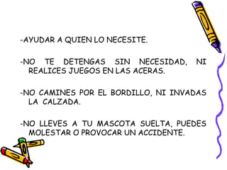 -AYUDAR A QUIEN LO NECESITE.
-NO TE DETENGAS SIN NECESIDAD, NI
REALICES JUEGOS EN LAS ACERAS.
-NO CAMINES POR EL BORDILLO, NI INVADAS
LA CALZADA.
-NO LLEVES A TU MASCOTA SUELTA, PUEDES
MOLESTAR O PROVOCAR UN ACCIDENTE.
 