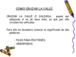 COMO CRUZAR LA CALLE.
CRUZAR LA CALLE O CALZADA, puede ser
peligroso si no se hace bien, ya que por ella
circulan los vehículos.
Para ello es necesario conocer el significado de dos
palabras:
• PASO PARA PEATONES.
• SEMÁFOROS.
 