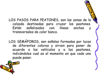 LOS PASOS PARA PEATONES, son las zonas de la
calzada destinadas para cruzar los peatones.
Están señalizados con líneas anchas y
transversales de color banco.
LOS SEMÁFOROS, son señales formadas por luces
de diferentes colores y sirven para poner de
acuerdo a los vehículos y a los peatones,
indicándoles cual es el momento en que cada uno
puede pasar.
 