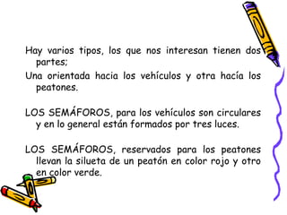 Hay varios tipos, los que nos interesan tienen dos
partes;
Una orientada hacia los vehículos y otra hacía los
peatones.
LOS SEMÁFOROS, para los vehículos son circulares
y en lo general están formados por tres luces.
LOS SEMÁFOROS, reservados para los peatones
llevan la silueta de un peatón en color rojo y otro
en color verde.
 