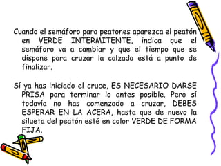 Cuando el semáforo para peatones aparezca el peatón
en VERDE INTERMITENTE, indica que el
semáforo va a cambiar y que el tiempo que se
dispone para cruzar la calzada está a punto de
finalizar.
Sí ya has iniciado el cruce, ES NECESARIO DARSE
PRISA para terminar lo antes posible. Pero sí
todavía no has comenzado a cruzar, DEBES
ESPERAR EN LA ACERA, hasta que de nuevo la
silueta del peatón esté en color VERDE DE FORMA
FIJA.
 