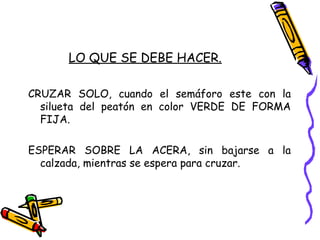 LO QUE SE DEBE HACER.
CRUZAR SOLO, cuando el semáforo este con la
silueta del peatón en color VERDE DE FORMA
FIJA.
ESPERAR SOBRE LA ACERA, sin bajarse a la
calzada, mientras se espera para cruzar.
 
