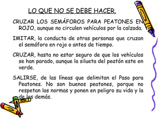 LO QUE NO SE DEBE HACER.
CRUZAR LOS SEMÁFOROS PARA PEATONES EN
ROJO, aunque no circulen vehículos por la calzada.
IMITAR, la conducta de otras personas que cruzan
el semáforo en rojo o antes de tiempo.
CRUZAR, hasta no estar seguro de que los vehículos
se han parado, aunque la silueta del peatón este en
verde.
SALIRSE, de las líneas que delimitan el Paso para
Peatones. No son buenos peatones, porque no
respetan las normas y ponen en peligro su vida y la
de los demás.
 