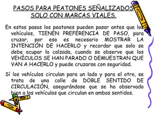 PASOS PARA PEATONES SEÑALIZADOS
SOLO CON MARCAS VIALES.
En estos pasos los peatones pueden pasar antes que los
vehículos, TIENEN PREFERENCIA DE PASO, para
cruzar, por eso es necesario MOSTRAR LA
INTENCIÓN DE HACERLO y recordar que solo se
debe ocupar la calzada, cuando se observe que los
VEHÍCULOS SE HAN PARADO O DEMUESTRAN QUE
VAN A HACERLO y puede cruzarse con seguridad.
Sí los vehículos circulan para un lado y para el otro, se
trata de una calle de DOBLE SENTIDO DE
CIRCULACIÓN, asegurándose que se ha observado
bien a los vehículos que circulan en ambos sentidos.
 
