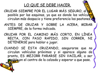 LO QUE SE DEBE HACER.
CRUZAR SIEMPRE POR EL LUGAR MÁS SEGURO, al ser
posible por las esquinas, ya que es donde los vehículos
circulan más despacio y tiene preferencia los peatones.
ANTES DE CRUZAR Y SOBRE LA ACERA, MIRAR
SIEMPRE, de la forma indicada.
CRUZAR POR EL CAMINO MÁS CORTO, EN LÍNEA
RECTA, CON PASO RAPIDO, SIN CORRER, NI
DETENERSE para hablar o jugar.
CUANDO SE ESTA CRUZANDO, asegurarse que no
circulan vehículos próximos y si aparece alguno de
pronto, ES MEJORR PARARSE SIN VACILAR, a ser
posible en el centro de la calzada y esperar a que pase.
 