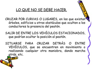 LO QUE NO SE DEBE HACER.
CRUZAR POR CURVAS O LUGARES, en los que existan
árboles, edificios u otros obstáculos que oculten a los
conductores la presencia del peatón.
SALIR DE ENTRE LOS VEHÍCULOS ESTACIONADOS,
que podrían ocultar la posición al peatón.
SITUARSE PARA CRUZAR DETRÁS O ENTRE
VEHÍCULOS, que se encuentren en movimiento o
realizando cualquier otra maniobra, dando marcha
atrás, etc.
 