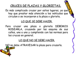 CRUCES DE PLAZAS Y GLORIETAS.
Es más complicado cruzar por estos lugares, ya que
hay que prestar más atención a los vehículos que
circulan o se incorporan a la plaza o glorieta.
LO QUE SE DEBE HACER.
Para cruzar una plaza o glorieta DEBEMOS
RODEARLA, cruzando por las esquina de sus
calles, una a una y cumpliendo con las normas para
los cruces en general.
LO QUE NO SE DEBE HACER.
NO se debe ATRAVESAR la plaza para cruzarla.
 