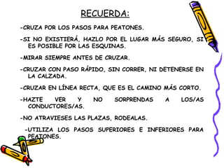 RECUERDA:
-CRUZA POR LOS PASOS PARA PEATONES.
-SI NO EXISTIERÁ, HAZLO POR EL LUGAR MÁS SEGURO, SI
ES POSIBLE POR LAS ESQUINAS.
-MIRAR SIEMPRE ANTES DE CRUZAR.
-CRUZAR CON PASO RÁPIDO, SIN CORRER, NI DETENERSE EN
LA CALZADA.
-CRUZAR EN LÍNEA RECTA, QUE ES EL CAMINO MÁS CORTO.
-HAZTE VER Y NO SORPRENDAS A LOS/AS
CONDUCTORES/AS.
-NO ATRAVIESES LAS PLAZAS, RODEALAS.
-UTILIZA LOS PASOS SUPERIORES E INFERIORES PARA
PEATONES.
 