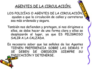 AGENTES DE LA CIRCULACIÓN.
LOS POLICÍAS O AGENTES DE LA CIRCULACIÓN,
ayudan a que la circulación de calles y carreteras
sea más ordenada y segura.
También nos defienden y protegen, si nos dirigimos a
ellos, se debe hacer de una forma clara y ellos se
desplazarán al lugar, ya que ES PELIGROSO
SALIR A LA CALZADA.
Es necesario saber que las señales de los Agentes
TIENEN PREFERENCIA SOBRE LAS DEMÁS Y
SE DEBEN DE OBEDECER SIEMPRE SU
INDICACIÓN Y DETENERSE.
 