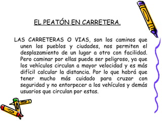 EL PEATÓN EN CARRETERA.
LAS CARRETERAS O VIAS, son los caminos que
unen los pueblos y ciudades, nos permiten el
desplazamiento de un lugar a otro con facilidad.
Pero caminar por ellas puede ser peligroso, ya que
los vehículos circulan a mayor velocidad y es más
difícil calcular la distancia. Por lo que habrá que
tener mucho más cuidado para cruzar con
seguridad y no entorpecer a los vehículos y demás
usuarios que circulan por estas.
 
