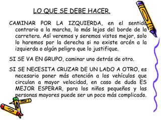 LO QUE SE DEBE HACER.
CAMINAR POR LA IZQUIERDA, en el sentido
contrario a la marcha, lo más lejos del borde de la
carretera. Así veremos y seremos vistos mejor, solo
lo haremos por la derecha si no existe arcén a la
izquierda o algún peligro que lo justifique.
SI SE VA EN GRUPO, caminar uno detrás de otro.
SI SE NECESITA CRUZAR DE UN LADO A OTRO, es
necesario poner más atención a los vehículos que
circulan a mayor velocidad, en caso de duda ES
MEJOR ESPERAR, para los niños pequeños y las
personas mayores puede ser un poco más complicado.
 