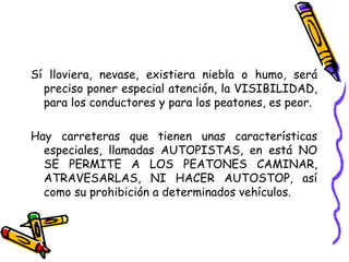 Sí lloviera, nevase, existiera niebla o humo, será
preciso poner especial atención, la VISIBILIDAD,
para los conductores y para los peatones, es peor.
Hay carreteras que tienen unas características
especiales, llamadas AUTOPISTAS, en está NO
SE PERMITE A LOS PEATONES CAMINAR,
ATRAVESARLAS, NI HACER AUTOSTOP, así
como su prohibición a determinados vehículos.
 