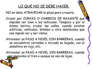 LO QUE NO SE DEBE HACER.
NO se debe ATRAVESAR la plaza para cruzarla.
Cruzar por CURVAS O CAMBIOS DE RASANTE que
impidan ver bien a los vehículos. Tampoco y por el
mismo motivo, cruzar las calles, cuando existan
edificios, vehículos, árboles u otro obstáculos que
nos impida ver y ser vistos.
Atravesar un PASO A NIVEL CON BARRERAS, cuando
se encuentren cerradas o iniciada su bajada, con el
semáforo en rojo, etc.
Atravesar un PASO A NIVEL SIN BARRERAS, cuando
se aproxime el tren o aunque se vea de lejos.
 