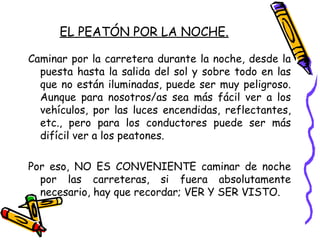 EL PEATÓN POR LA NOCHE.
Caminar por la carretera durante la noche, desde la
puesta hasta la salida del sol y sobre todo en las
que no están iluminadas, puede ser muy peligroso.
Aunque para nosotros/as sea más fácil ver a los
vehículos, por las luces encendidas, reflectantes,
etc., pero para los conductores puede ser más
difícil ver a los peatones.
Por eso, NO ES CONVENIENTE caminar de noche
por las carreteras, si fuera absolutamente
necesario, hay que recordar; VER Y SER VISTO.
 