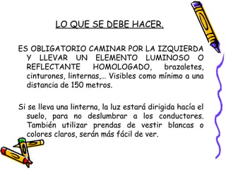 LO QUE SE DEBE HACER.
ES OBLIGATORIO CAMINAR POR LA IZQUIERDA
Y LLEVAR UN ELEMENTO LUMINOSO O
REFLECTANTE HOMOLOGADO, brazaletes,
cinturones, linternas,… Visibles como mínimo a una
distancia de 150 metros.
Si se lleva una linterna, la luz estará dirigida hacía el
suelo, para no deslumbrar a los conductores.
También utilizar prendas de vestir blancas o
colores claros, serán más fácil de ver.
 