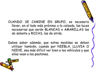 CUANDO SE CAMINE EN GRUPO, es necesario
llevar, en el lado más próximo a la calzada, las luces
necesarias que serán BLANCAS o AMARILLAS las
de delante y ROJAS, las de atrás.
Debes saber además, que estas medidas se deben
utilizar también, cuando por NIEBLA, LLUVIA O
NIEVE, sea más difícil ver bien a los vehículos y que
ellos vean a los peatones.
 