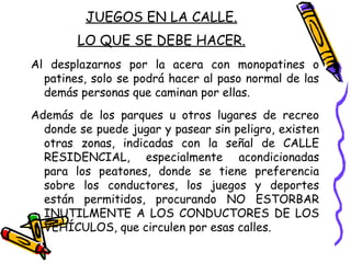 JUEGOS EN LA CALLE.
LO QUE SE DEBE HACER.
Al desplazarnos por la acera con monopatines o
patines, solo se podrá hacer al paso normal de las
demás personas que caminan por ellas.
Además de los parques u otros lugares de recreo
donde se puede jugar y pasear sin peligro, existen
otras zonas, indicadas con la señal de CALLE
RESIDENCIAL, especialmente acondicionadas
para los peatones, donde se tiene preferencia
sobre los conductores, los juegos y deportes
están permitidos, procurando NO ESTORBAR
INUTILMENTE A LOS CONDUCTORES DE LOS
VEHÍCULOS, que circulen por esas calles.
 