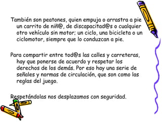 También son peatones, quien empuja o arrastra a pie
un carrito de niñ@, de discapacitad@s o cualquier
otro vehículo sin motor; un ciclo, una bicicleta o un
ciclomotor, siempre que lo conduzcan a pie.
Para compartir entre tod@s las calles y carreteras,
hay que ponerse de acuerdo y respetar los
derechos de los demás. Por eso hay una serie de
señales y normas de circulación, que son como las
reglas del juego.
Respetándolas nos desplazamos con seguridad.
 