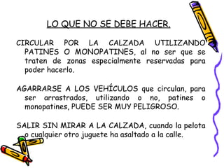 LO QUE NO SE DEBE HACER.
CIRCULAR POR LA CALZADA UTILIZANDO
PATINES O MONOPATINES, al no ser que se
traten de zonas especialmente reservadas para
poder hacerlo.
AGARRARSE A LOS VEHÍCULOS que circulan, para
ser arrastrados, utilizando o no, patines o
monopatines, PUEDE SER MUY PELIGROSO.
SALIR SIN MIRAR A LA CALZADA, cuando la pelota
o cualquier otro juguete ha asaltado a la calle.
 