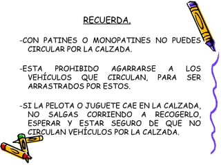 RECUERDA.
-CON PATINES O MONOPATINES NO PUEDES
CIRCULAR POR LA CALZADA.
-ESTA PROHIBIDO AGARRARSE A LOS
VEHÍCULOS QUE CIRCULAN, PARA SER
ARRASTRADOS POR ESTOS.
-SI LA PELOTA O JUGUETE CAE EN LA CALZADA,
NO SALGAS CORRIENDO A RECOGERLO,
ESPERAR Y ESTAR SEGURO DE QUE NO
CIRCULAN VEHÍCULOS POR LA CALZADA.
 