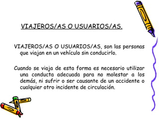 VIAJEROS/AS O USUARIOS/AS.
VIAJEROS/AS O USUARIOS/AS, son las personas
que viajan en un vehículo sin conducirlo.
Cuando se viaja de esta forma es necesario utilizar
una conducta adecuada para no molestar a los
demás, ni sufrir o ser causante de un accidente o
cualquier otro incidente de circulación.
 