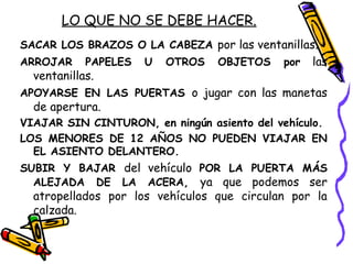 LO QUE NO SE DEBE HACER.
SACAR LOS BRAZOS O LA CABEZA por las ventanillas.
ARROJAR PAPELES U OTROS OBJETOS por las
ventanillas.
APOYARSE EN LAS PUERTAS o jugar con las manetas
de apertura.
VIAJAR SIN CINTURON, en ningún asiento del vehículo.
LOS MENORES DE 12 AÑOS NO PUEDEN VIAJAR EN
EL ASIENTO DELANTERO.
SUBIR Y BAJAR del vehículo POR LA PUERTA MÁS
ALEJADA DE LA ACERA, ya que podemos ser
atropellados por los vehículos que circulan por la
calzada.
 