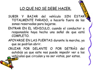 LO QUE NO SE DEBE HACER.
SUBIR Y BAJAR del vehículo SIN ESTAR
TOTALMENTE PARADO, o hacerlo fuera de las
zonas reservadas para bajarse.
ENTRAR EN EL VEHICULO, cuando el conductor o
responsable haya hecho una señal de que está
COMPLETO.
APOYARSE EN LAS PUERTAS durante la marcha, ya
que se podrían abrir.
CRUZAR POR DELANTE O POR DETRÁS del
autobús ya que este nos puede impedir ver a los
vehículos que circulan y no ser vistos, por estos.
 