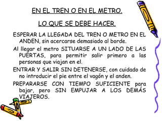 EN EL TREN O EN EL METRO.
LO QUE SE DEBE HACER.
ESPERAR LA LLEGADA DEL TREN O METRO EN EL
ANDEN, sin acercarse demasiado al borde.
Al llegar el metro SITUARSE A UN LADO DE LAS
PUERTAS, para permitir salir primero a las
personas que viajan en el.
ENTRAR Y SALIR SIN DETENERSE, con cuidado de
no introducir el pie entre el vagón y el anden.
PREPARARSE CON TIEMPO SUFICIENTE para
bajar, pero SIN EMPUJAR A LOS DEMÁS
VIAJEROS.
 