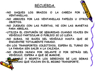 RECUERDA.
-NO SAQUES LOS BRAZOS O LA CABEZA POR LAS
VENTANILLAS.
-NO ARROJES POR LAS VENTANILLAS PAPELES U OTROS
OBJETOS.
-NO JUEGUES CON LAS PUERTAS, NI CON LAS MANETAS
PARA ABRILAS.
-UTILIZA EL CINTURÓN DE SEGURIDAD CUANDO VIAJES EN
VEHÍCULO PARTICULAR O PÚBLICO SI LO LLEVA.
-NO SUBAS, NI BAJES DEL VEHÍCULO HASTA QUE SE
ENCUENTRE TOTALMENTE PARADO.
-EN LOS TRANSPORTES COLECTIVOS, ESPERA EL TURNO EN
LA PARADA SIN SALIR A LA CALZADA.
-NO CRUCES NUNCA POR DELANTE O POR DETRÁS DEL
VEHÍCULO, ESPERA A QUE SE MARCHE.
-SE AMABLE Y RESPETA LOS DERECHOS DE LAS DEMAS
PERSONAS QUE VIAJAN EN EL MISMO TRANSPORTE.
 