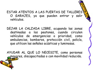ESTAR ATENTOS A LAS PUERTAS DE TALLERES
O GARAJES, ya que pueden entrar y salir
vehículos.
DEJAR LA CALZADA LIBRE, ocupando las zonas
destinadas a los peatones, cuando circulen
vehículos de emergencias o prioridad, como
ambulancias, bomberos, protección civil, policía,
que utilicen las señales acústicas y luminosas.
AYUDAR AL QUE LO NECESITE, como personas
mayores, discapacitadas o con movilidad reducida.
 
