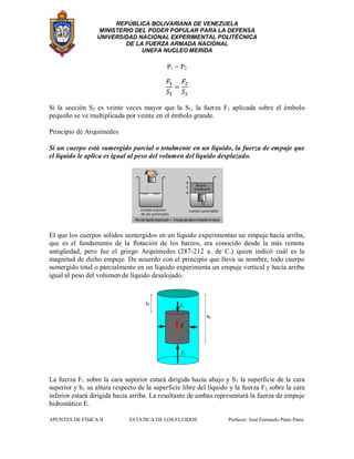 REPÚBLICA BOLIVARIANA DE VENEZUELA
MINISTERIO DEL PODER POPULAR PARA LA DEFENSA
UNIVERSIDAD NACIONAL EXPERIMENTAL POLITÉCNICA
DE LA FUERZA ARMADA NACIONAL
UNEFA NUCLEO MERIDA
APUNTES DE FÍSICA II ESTÁTICA DE LOS FLUIDOS Profesor: José Fernando Pinto Parra
P1 = P2
Si la sección S2 es veinte veces mayor que la S1, la fuerza F1 aplicada sobre el émbolo
pequeño se ve multiplicada por veinte en el émbolo grande.
Principio de Arquímedes
Si un cuerpo está sumergido parcial o totalmente en un líquido, la fuerza de empuje que
el líquido le aplica es igual al peso del volumen del líquido desplazado.
El que los cuerpos sólidos sumergidos en un líquido experimentan un empuje hacia arriba,
que es el fundamento de la flotación de los barcos, era conocido desde la más remota
antigüedad, pero fue el griego Arquímedes (287-212 a. de C.) quien indicó cuál es la
magnitud de dicho empuje. De acuerdo con el principio que lleva su nombre, todo cuerpo
sumergido total o parcialmente en un líquido experimenta un empuje vertical y hacia arriba
igual al peso del volumen de líquido desalojado.
La fuerza F1 sobre la cara superior estará dirigida hacia abajo y S1 la superficie de la cara
superior y h1 su altura respecto de la superficie libre del líquido y la fuerza F2 sobre la cara
inferior estará dirigida hacia arriba. La resultante de ambas representará la fuerza de empuje
hidrostático E.
 