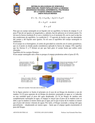 REPÚBLICA BOLIVARIANA DE VENEZUELA
MINISTERIO DEL PODER POPULAR PARA LA DEFENSA
UNIVERSIDAD NACIONAL EXPERIMENTAL POLITÉCNICA
DE LA FUERZA ARMADA NACIONAL
UNEFA NUCLEO MERIDA
APUNTES DE FÍSICA II ESTÁTICA DE LOS FLUIDOS Profesor: José Fernando Pinto Parra
Para que un cuerpo sumergido en un líquido esté en equilibrio, la fuerza de empuje E y el
peso P han de ser iguales en magnitudes y, además, han de aplicarse en el mismo punto. En
tal caso la fuerza resultante R es cero y también lo es el momento M, con lo cual se dan las
dos condiciones de equilibrio. La condición E = P equivale de hecho a que las densidades
del cuerpo y del líquido sean iguales. En tal caso el equilibrio del cuerpo sumergido es
indiferente.
Si el cuerpo no es homogéneo, el centro de gravedad no coincide con el centro geométrico,
que es el punto en donde puede considerarse aplicada la fuerza de empuje. Ello significa
que las fuerzas E y P forman un par que hará girar el cuerpo hasta que ambas estén
alineadas.
Equilibrio de los cuerpos flotantes
Si un cuerpo sumergido sale a flote es porque el empuje predomina sobre el peso (E>P).
En la figura anterior se ilustra el principio en el caso de un bloque de aluminio y uno de
madera. (1) El peso aparente de un bloque de aluminio sumergido en agua se ve reducido
en una cantidad igual al peso del agua desplazada. (2) Si un bloque de madera está
completamente sumergido en agua, el empuje es mayor que el peso de la madera (esto se
debe a que la madera es menos densa que el agua, por lo que el peso de la madera es menor
que el peso del mismo volumen de agua). Por tanto, el bloque asciende y emerge del agua
parcialmente —desplazando así menos agua— hasta que el empuje iguala exactamente el
peso del bloque.
 