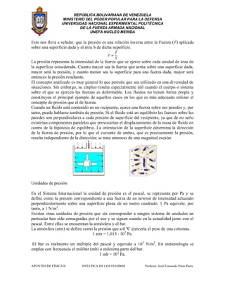 REPÚBLICA BOLIVARIANA DE VENEZUELA
MINISTERIO DEL PODER POPULAR PARA LA DEFENSA
UNIVERSIDAD NACIONAL EXPERIMENTAL POLITÉCNICA
DE LA FUERZA ARMADA NACIONAL
UNEFA NUCLEO MERIDA
APUNTES DE FÍSICA II ESTÁTICA DE LOS FLUIDOS Profesor: José Fernando Pinto Parra
Esto nos lleva a señalar, que la presión es una relación inversa entre la Fuerza ( ) aplicada
sobre una superficie dada y el área S de dicha superficie.
La presión representa la intensidad de la fuerza que se ejerce sobre cada unidad de área de
la superficie considerada. Cuanto mayor sea la fuerza que actúa sobre una superficie dada,
mayor será la presión, y cuanto menor sea la superficie para una fuerza dada, mayor será
entonces la presión resultante.
El concepto analizado es muy general lo que permite que sea utilizado en una diversidad de
situaciones. Sin embargo, su empleo resulta especialmente útil cuando el cuerpo o sistema
sobre el que se ejercen las fuerzas es deformable. Los fluidos no tienen forma propia y
constituyen el principal ejemplo de aquellos casos en los que es más adecuado utilizar el
concepto de presión que el de fuerza.
Cuando un fluido está contenido en un recipiente, ejerce una fuerza sobre sus paredes y, por
tanto, puede hablarse también de presión. Si el fluido está en equilibrio las fuerzas sobre las
paredes son perpendiculares a cada porción de superficie del recipiente, ya que de no serlo
existirían componentes paralelas que provocarían el desplazamiento de la masa de fluido en
contra de la hipótesis de equilibrio. La orientación de la superficie determina la dirección
de la fuerza de presión, por lo que el cociente de ambas, que es precisamente la presión,
resulta independiente de la dirección; se trata entonces de una magnitud escalar.
Unidades de presión
En el Sistema Internacional la unidad de presión es el pascal, se representa por Pa y se
define como la presión correspondiente a una fuerza de un newton de intensidad actuando
perpendicularmente sobre una superficie plana de un metro cuadrado. 1 Pa equivale, por
tanto, a 1 N/m2
.
Existen otras unidades de presión que sin corresponder a ningún sistema de unidades en
particular han sido consagradas por el uso y se siguen usando en la actualidad junto con el
pascal. Entre ellas se encuentran la atmósfera y el bar.
La atmósfera (atm) se define como la presión que a 0 ºC ejercería el peso de una columna.
1 atm = 1,013 · 105
Pa.
El bar es realmente un múltiple del pascal y equivale a 105
N/m2
. En meteorología se
emplea con frecuencia el milibar (mb) o milésima parte del bar.
1 mb = 102
Pa.
 