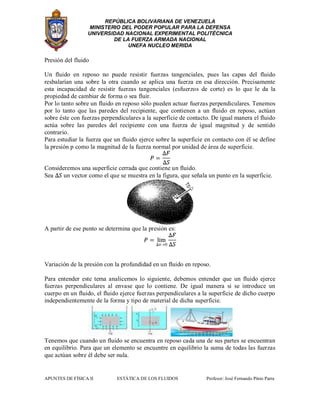 REPÚBLICA BOLIVARIANA DE VENEZUELA
MINISTERIO DEL PODER POPULAR PARA LA DEFENSA
UNIVERSIDAD NACIONAL EXPERIMENTAL POLITÉCNICA
DE LA FUERZA ARMADA NACIONAL
UNEFA NUCLEO MERIDA
APUNTES DE FÍSICA II ESTÁTICA DE LOS FLUIDOS Profesor: José Fernando Pinto Parra
Presión del fluido
Un fluido en reposo no puede resistir fuerzas tangenciales, pues las capas del fluido
resbalarían una sobre la otra cuando se aplica una fuerza en esa dirección. Precisamente
esta incapacidad de resistir fuerzas tangenciales (esfuerzos de corte) es lo que le da la
propiedad de cambiar de forma o sea fluir.
Por lo tanto sobre un fluido en reposo sólo pueden actuar fuerzas perpendiculares. Tenemos
por lo tanto que las paredes del recipiente, que contienen a un fluido en reposo, actúan
sobre éste con fuerzas perpendiculares a la superficie de contacto. De igual manera el fluido
actúa sobre las paredes del recipiente con una fuerza de igual magnitud y de sentido
contrario.
Para estudiar la fuerza que un fluido ejerce sobre la superficie en contacto con él se define
la presión p como la magnitud de la fuerza normal por unidad de área de superficie.
Consideremos una superficie cerrada que contiene un fluido.
Sea un vector como el que se muestra en la figura, que señala un punto en la superficie.
A partir de ese punto se determina que la presión es:
Variación de la presión con la profundidad en un fluido en reposo.
Para entender este tema analicemos lo siguiente, debemos entender que un fluido ejerce
fuerzas perpendiculares al envase que lo contiene. De igual manera si se introduce un
cuerpo en un fluido, el fluido ejerce fuerzas perpendiculares a la superficie de dicho cuerpo
independientemente de la forma y tipo de material de dicha superficie.
Tenemos que cuando un fluido se encuentra en reposo cada una de sus partes se encuentran
en equilibrio. Para que un elemento se encuentre en equilibrio la suma de todas las fuerzas
que actúan sobre él debe ser nula.
 