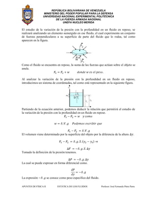 REPÚBLICA BOLIVARIANA DE VENEZUELA
MINISTERIO DEL PODER POPULAR PARA LA DEFENSA
UNIVERSIDAD NACIONAL EXPERIMENTAL POLITÉCNICA
DE LA FUERZA ARMADA NACIONAL
UNEFA NUCLEO MERIDA
APUNTES DE FÍSICA II ESTÁTICA DE LOS FLUIDOS Profesor: José Fernando Pinto Parra
El estudio de la variación de la presión con la profundidad en un fluido en reposo, se
realizará analizando un elemento sumergido en ese fluido, el cual experimenta un conjunto
de fuerzas perpendiculares a su superficie de parte del fluido que lo rodea, tal como
aparecen en la figura.
Como el fluido se encuentra en reposo, la suma de las fuerzas que actúan sobre el objeto se
anula.
Al analizar la variación de la presión con la profundidad en un fluido en reposo,
introducimos un sistema de coordenadas, tal como está representado en la siguiente figura.
Partiendo de la ecuación anterior, podemos deducir la relación que permitirá el estudio de
la variación de la presión con la profundidad en un fluido en reposo.
El volumen viene determinado por la superficie del objeto por la diferencia de la altura .
Tomado la definición de la presión tenemos.
La cual se puede expresar en forma diferencial como.
La expresión se conoce como peso específico del fluido.
 